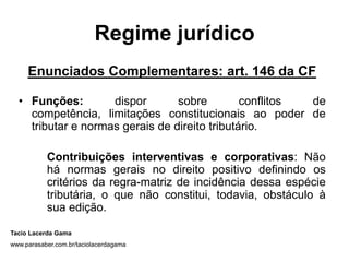 Regime jurídico
Enunciados Complementares: art. 146 da CF
• Funções: dispor sobre conflitos de
competência, limitações constitucionais ao poder de
tributar e normas gerais de direito tributário.
Contribuições interventivas e corporativas: Não
há normas gerais no direito positivo definindo os
critérios da regra-matriz de incidência dessa espécie
tributária, o que não constitui, todavia, obstáculo à
sua edição.
Tacio Lacerda Gama
www.parasaber.com.br/taciolacerdagama
 