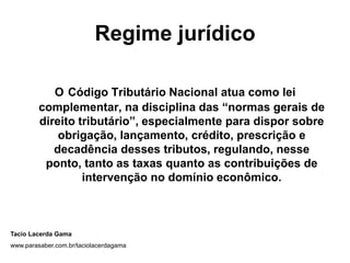 Regime jurídico
O Código Tributário Nacional atua como lei
complementar, na disciplina das “normas gerais de
direito tributário”, especialmente para dispor sobre
obrigação, lançamento, crédito, prescrição e
decadência desses tributos, regulando, nesse
ponto, tanto as taxas quanto as contribuições de
intervenção no domínio econômico.
Tacio Lacerda Gama
www.parasaber.com.br/taciolacerdagama
 