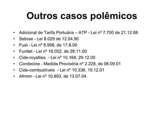 • Adicional de Tarifa Portuária – ATP - Lei nº 7.700 de 21.12.88
• Sebrae - Lei 8.029 de 12.04.90
• Fust - Lei nº 9.998, de 17.8.00
• Funttel - Lei nº 10.052, de 28.11.00
• Cide-royalties - Lei nº 10.168, 29.12.00
• Condecine - Medida Provisória nº 2.228, de 06.09.01
• Cide-combustíveis - Lei nº 10.336, 19.12.01
• Afrmm - Lei nº 10.893, de 13.07.04.
Outros casos polêmicos
 