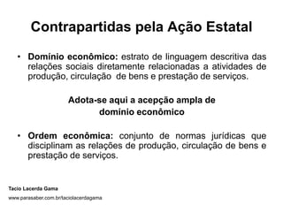 Contrapartidas pela Ação Estatal
• Domínio econômico: estrato de linguagem descritiva das
relações sociais diretamente relacionadas a atividades de
produção, circulação de bens e prestação de serviços.
Adota-se aqui a acepção ampla de
domínio econômico
• Ordem econômica: conjunto de normas jurídicas que
disciplinam as relações de produção, circulação de bens e
prestação de serviços.
Tacio Lacerda Gama
www.parasaber.com.br/taciolacerdagama
 