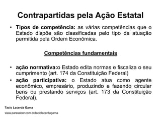 Contrapartidas pela Ação Estatal
• Tipos de competência: as várias competências que o
Estado dispõe são classificadas pelo tipo de atuação
permitida pela Ordem Econômica.
Competências fundamentais
• ação normativa:o Estado edita normas e fiscaliza o seu
cumprimento (art. 174 da Constituição Federal)
• ação participativa: o Estado atua como agente
econômico, empresário, produzindo e fazendo circular
bens ou prestando serviços (art. 173 da Constituição
Federal).
Tacio Lacerda Gama
www.parasaber.com.br/taciolacerdagama
 