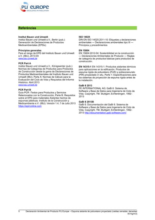 5 Declaración Ambiental de Producto PU Europe – Espuma aislante de poliuretano proyectado (celdas cerradas; densidad
40 Kg/m3)
Referéncias
Institut Bauen und Umwelt
Institut Bauen und Umwelt e.V., Berlin (pub.):
Generación de Declaraciones de Productos
Medioambientales (EPDs);
Principios generales
Para el rango de EPD del Instituto Bauen und Umwelt
e.V. (IBU), 2013-04
www.bau-umwelt.de
PCR Part A
Institut Bauen und Umwelt e.V., Königswinter (pub.):
Normas de Categorías de Productos para Productos
de Construcción desde la gama de Declaraciones de
Productos Medioambientales del Instituto Bauen und
Umwelt (IBU), Parte A: Normas de Cálculo para la
Evaluación del Ciclo de Vida y Requisitos del Informe
Histórico. Abril 2013
www.bau-umwelt.de
PCR Part B
Guía PCR -Textos para Productos y Servicios
Relacionados con la Construcción; Parte B: Requisitos
sobre el EPD para materiales Aislantes hechos de
espumas plásticas; Instituto de la Construcción y
Medioambiente e.V. (IBU). Versión 1.4, 7 de Julio 2013
https://epd-online.com
ISO 14025
DIN EN ISO 14025:2011-10: Etiquetas y declaraciones
ambientales — Declaraciones ambientales tipo III —
Principios y procedimientos
EN 15804
EN 15804:2012-04: Sostenibilidad en la construcción
— Declaraciones Ambientales de Producto — Reglas
de categoría de productos básicas para productos de
construcción.
EN 14315-1 EN 14315-1: Productos aislantes térmicos
para aplicaciones en la edificación. Productos de
espuma rígida de poliuretano (PUR) y poliisocianurato
(PIR) proyectado in situ. Parte 1: Especificaciones para
los sistemas de proyección de espuma rígida antes de
la instalación.
GaBi 6 2013
PE INTERNATIONAL AG; GaBi 6: Sistema de
Software y Base de Datos para Ingeniería de Ciclo de
Vida. Copyright, TM. Stuttgart, Echterdingen, 1992-
2013
GaBi 6 2013B
GaBi 6: Documentación del GaBi 6: Sistema de
Software y Base de Datos para Ingeniería de Ciclo de
Vida. Copyright, TM. Stuttgart, Echterdingen, 1992-
2013 http://documentation.gabi-software.com/
 