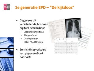 1e generatie EPD – “De kijkdoos”

• Gegevens uit
  verschillende bronnen
  digitaal beschikbaar
   –   Laboratorium uitslag
   –   Röntgenfoto’s
   –   Ontslagbrieven
   –   ECG’s / hartfilmpjes


• Eenrichtingsverkeer:
  van gegevensbank
  naar arts.
 