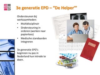 3e generatie EPD – “De Helper’”
Ondersteunen bij
werkzaamheden:
• Multidisciplinair
• Ondersteuning in
  orderen (werken naar
  papierloos)
• Medische standaarden
  integreren

3e generatie EPD’s
beginnen nu pas in
Nederland hun intrede te
doen.
 