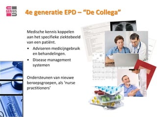 4e generatie EPD – “De Collega”

Medische kennis koppelen
aan het specifieke ziektebeeld
van een patiënt.
• Adviseren medicijngebruik
   en behandelingen.
• Disease management
   systemen

Ondersteunen van nieuwe
beroepsgroepen, als ‘nurse
practitioners’
 