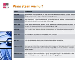 Waar staan we nu ?
Datum            Ontwikkeling

juni 2008        Als onderdeel van de invoering zijn twee belangrijke wetteksten opgesteld. De Wet gebruik
                 Burgerservicenummer in de zorg (Wbsn-z) is werd aangenomen.

november 2008    Het landelijk EPD is van start gegaan met het inrichten van het Landelijk Schakelpunt dat de
                 informatievoorziening binnen het Landelijk EPD verzorgt.

maart 2009       Op de Wbsn-z wet volgde de Wijziging van de Wet gebruik Burgerservicenummer in de zorg in
                 verband met de elektronische informatie-uitwisseling in de zorg.

juni 2010        Op 2 juni 2010 heeft de eerste kamer de stopzetting gelast van de invoering van het landelijke EPD.



maart 2011       De Eerste Kamer behandelde het landelijk EPD op 15 maart 2011.



april 2011       Op 5 april verwierp de Eerste Kamer unaniem het voorliggende wetsvoorstel.



september 2011   Met steun van minister Edith Schippers besloot Nictiz in september 2011 via samenwerking met vijf
                 koepels van zorgverleners toch te proberen het Landelijke EPD met private middelen in de lucht te
                 blijven houden.


september 2011   Over de doorstart van het landelijke EPD werden Kamervragen gesteld in de Tweede Kamer. Na de
                 uiterst kritische parlementaire vragen werd het project alsnog afgeblazen.
 