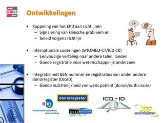 Ontwikkelingen
• Koppeling van het EPD aan richtlijnen
   – Signalering van klinische probleem en
   – beleid volgens richtlijn

• Internationale coderingen (SNOMED-CT/ICD-10)
   – Eenvoudige vertaling naar andere talen, landen
   – Goede registratie voor wetenschappelijk onderzoek

• Integratie met BSN nummer en registraties van onder andere
  donorregister (DIGID)
   – Goede inzichtelijkheid van wens patiënt (donor/euthanasie)
 