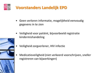 Voorstanders Landelijk EPD

• Geen verloren informatie, mogelijkheid eenvoudig
  gegevens in te zien

• Veiligheid voor patiënt, bijvoorbeeld registratie
  kindermishandeling

• Veiligheid zorgverlener, HIV infectie

• Medicatieveiligheid (niet verkeerd voorschrijven, sneller
  registreren van bijwerkingen)
 