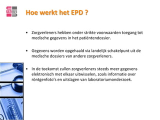 Hoe werkt het EPD ?

• Zorgverleners hebben onder strikte voorwaarden toegang tot
  medische gegevens in het patiëntendossier.

• Gegevens worden opgehaald via landelijk schakelpunt uit de
  medische dossiers van andere zorgverleners.

• In de toekomst zullen zorgverleners steeds meer gegevens
  elektronisch met elkaar uitwisselen, zoals informatie over
  röntgenfoto’s en uitslagen van laboratoriumonderzoek.
 