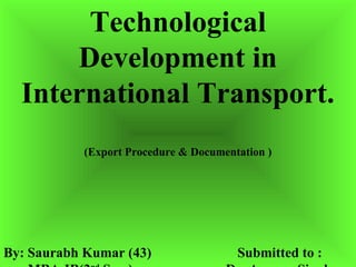 Technological
      Development in
  International Transport.
           (Export Procedure & Documentation )




By: Saurabh Kumar (43)                 Submitted to :
 