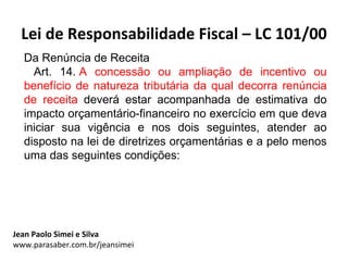 Lei de Responsabilidade Fiscal – LC 101/00
  Da Renúncia de Receita
    Art. 14. A concessão ou ampliação de incentivo ou
  benefício de natureza tributária da qual decorra renúncia
  de receita deverá estar acompanhada de estimativa do
  impacto orçamentário-financeiro no exercício em que deva
  iniciar sua vigência e nos dois seguintes, atender ao
  disposto na lei de diretrizes orçamentárias e a pelo menos
  uma das seguintes condições:




Jean Paolo Simei e Silva
www.parasaber.com.br/jeansimei
 