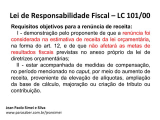 Lei de Responsabilidade Fiscal – LC 101/00
  Requisitos objetivos para a renúncia de receita:
     I - demonstração pelo proponente de que a renúncia foi
  considerada na estimativa de receita da lei orçamentária,
  na forma do art. 12, e de que não afetará as metas de
  resultados fiscais previstas no anexo próprio da lei de
  diretrizes orçamentárias;
     II - estar acompanhada de medidas de compensação,
  no período mencionado no caput, por meio do aumento de
  receita, proveniente da elevação de alíquotas, ampliação
  da base de cálculo, majoração ou criação de tributo ou
  contribuição.


Jean Paolo Simei e Silva
www.parasaber.com.br/jeansimei
 