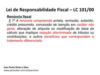 Lei de Responsabilidade Fiscal – LC 101/00
  Renúncia fiscal
    § 1º A renúncia compreende anistia, remissão, subsídio,
  crédito presumido, concessão de isenção em caráter não
  geral, alteração de alíquota ou modificação de base de
  cálculo que implique redução discriminada de tributos ou
  contribuições, e outros benefícios que correspondam a
  tratamento diferenciado.




Jean Paolo Simei e Silva
www.parasaber.com.br/jeansimei
 