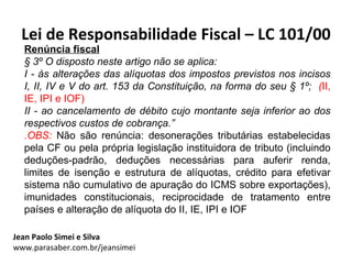 Lei de Responsabilidade Fiscal – LC 101/00
  Renúncia fiscal
  § 3º O disposto neste artigo não se aplica:
  I - às alterações das alíquotas dos impostos previstos nos incisos
  I, II, IV e V do art. 153 da Constituição, na forma do seu § 1º; (II,
  IE, IPI e IOF)
  II - ao cancelamento de débito cujo montante seja inferior ao dos
  respectivos custos de cobrança.”
  .OBS: Não são renúncia: desonerações tributárias estabelecidas
  pela CF ou pela própria legislação instituidora de tributo (incluindo
  deduções-padrão, deduções necessárias para auferir renda,
  limites de isenção e estrutura de alíquotas, crédito para efetivar
  sistema não cumulativo de apuração do ICMS sobre exportações),
  imunidades constitucionais, reciprocidade de tratamento entre
  países e alteração de alíquota do II, IE, IPI e IOF

Jean Paolo Simei e Silva
www.parasaber.com.br/jeansimei
 