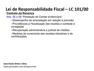 Lei de Responsabilidade Fiscal – LC 101/00
  Controle da Renúnca
  Arts. 56 a 58: Prestação de Contas evidenciará:
      –Desempenho da arrecadação em relação à previsão
      –Providências p/ fiscalização das receitas e combate à
      sonegação
      –Recuperação administrativa e judicial de créditos
      –Medidas de incremento das receitas tributárias e de
      contribuições




Jean Paolo Simei e Silva
www.parasaber.com.br/jeansimei
 