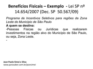 Benefícios Fisicais – Exemplo - Lei SP nº
       14.654/2007 (Dec. SP 50.567/09)
  Programa de Incentivos Seletivos para regiões da Zona
  Leste do Município de São Paulo
  A quem se destina:
  -Pessoas Físicas ou Jurídicas que realizarem
  investimentos na região alvo do Município de São Paulo,
  ou seja, Zona Leste.
  -




Jean Paolo Simei e Silva
www.parasaber.com.br/jeansimei
 