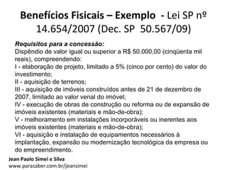 Benefícios Fisicais – Exemplo - Lei SP nº
       14.654/2007 (Dec. SP 50.567/09)
  Requisitos para a concessão:
  Dispêndio de valor igual ou superior a R$ 50.000,00 (cinqüenta mil
  reais), compreendendo:
  I - elaboração de projeto, limitado a 5% (cinco por cento) do valor do
  investimento;
  II - aquisição de terrenos;
  III - aquisição de imóveis construídos antes de 21 de dezembro de
  2007, limitado ao valor venal do imóvel;
  IV - execução de obras de construção ou reforma ou de expansão de
  imóveis existentes (materiais e mão-de-obra);
  V - melhoramento em instalações incorporáveis ou inerentes aos
  imóveis existentes (materiais e mão-de-obra);
  VI - aquisição e instalação de equipamentos necessários à
  implantação, expansão ou modernização tecnológica da empresa ou
  do empreendimento.
Jean Paolo Simei e Silva
www.parasaber.com.br/jeansimei
 