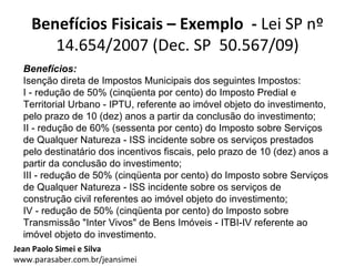 Benefícios Fisicais – Exemplo - Lei SP nº
       14.654/2007 (Dec. SP 50.567/09)
  Benefícios:
  Isenção direta de Impostos Municipais dos seguintes Impostos:
  I - redução de 50% (cinqüenta por cento) do Imposto Predial e
  Territorial Urbano - IPTU, referente ao imóvel objeto do investimento,
  pelo prazo de 10 (dez) anos a partir da conclusão do investimento;
  II - redução de 60% (sessenta por cento) do Imposto sobre Serviços
  de Qualquer Natureza - ISS incidente sobre os serviços prestados
  pelo destinatário dos incentivos fiscais, pelo prazo de 10 (dez) anos a
  partir da conclusão do investimento;
  III - redução de 50% (cinqüenta por cento) do Imposto sobre Serviços
  de Qualquer Natureza - ISS incidente sobre os serviços de
  construção civil referentes ao imóvel objeto do investimento;
  IV - redução de 50% (cinqüenta por cento) do Imposto sobre
  Transmissão "Inter Vivos" de Bens Imóveis - ITBI-IV referente ao
  imóvel objeto do investimento.
Jean Paolo Simei e Silva
www.parasaber.com.br/jeansimei
 