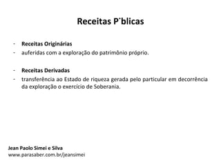 Receitas Públicas

 -   Receitas Originárias
 -   auferidas com a exploração do patrimônio próprio.

 -   Receitas Derivadas
 -   transferência ao Estado de riqueza gerada pelo particular em decorrência
     da exploração o exercício de Soberania.




Jean Paolo Simei e Silva
www.parasaber.com.br/jeansimei
 