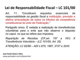 Lei de Responsabilidade Fiscal – LC 101/00
  Art.   11:    “Constituem    requisitos    essenciais    da
  responsabilidade na gestão fiscal a instituição, previsão e
  efetiva arrecadação de todos os tributos da competência
  constitucional do ente da Federação.”
  Parágrafo único. É vedada a realização de transferências
  voluntárias para o ente que não observe o disposto
  no caput, no que se refere aos impostos.
  Repartição de Receitas (CF,art. 157 a             161)   X
  Transferência Voluntária – (LC 101/00, Art. 25)
  ATENÇÃO: LC 62/89 – ADI´s 875, 1987, 2727 e 3243

Jean Paolo Simei e Silva
www.parasaber.com.br/jeansimei
 
