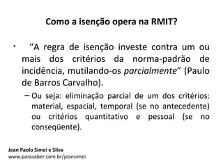 Como a isenção opera na RMIT?

 •     “A regra de isenção investe contra um ou
     mais dos critérios da norma-padrão de
     incidência, mutilando-os parcialmente” (Paulo
     de Barros Carvalho).
      – Ou seja: eliminação parcial de um dos critérios:
        material, espacial, temporal (se no antecedente)
        ou critérios quantitativo e pessoal (se no
        conseqüente).

Jean Paolo Simei e Silva
www.parasaber.com.br/jeansimei
 