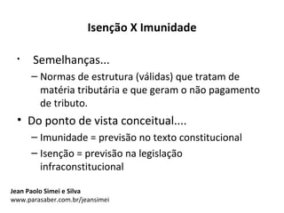 Isenção X Imunidade

 •    Semelhanças...
      – Normas de estrutura (válidas) que tratam de
        matéria tributária e que geram o não pagamento
        de tributo.
 • Do ponto de vista conceitual....
      – Imunidade = previsão no texto constitucional
      – Isenção = previsão na legislação
        infraconstitucional

Jean Paolo Simei e Silva
www.parasaber.com.br/jeansimei
 