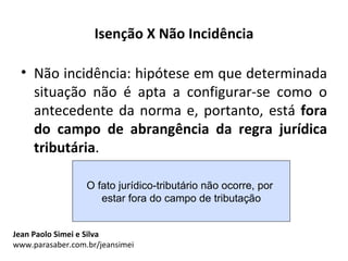 Isenção X Não Incidência

 • Não incidência: hipótese em que determinada
   situação não é apta a configurar-se como o
   antecedente da norma e, portanto, está fora
   do campo de abrangência da regra jurídica
   tributária.

                  O fato jurídico-tributário não ocorre, por
                     estar fora do campo de tributação


Jean Paolo Simei e Silva
www.parasaber.com.br/jeansimei
 
