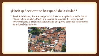¿Hacia qué sectores se ha expandido la ciudad?
• Territorialmente, Bucaramanga ha tenido una amplia expansión hacia
el norte de la ciudad, dónde se asientan la mayoría de invasiones del
núcleo urbano. Se tiene un aproximado de 131,000 personas viviendo en
este tipo de invasiones.
 