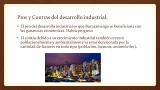 Pros y Contras del desarrollo industrial.
• El pro del desarrollo industrial es que Bucaramanga se beneficiaria con
las ganancias económicas. Habrá progreso
• El contra debido a su crecimiento industrial también crecerá
poblacionalmente y ambientalmente va estar deteriorada por la
cantidad de factores en todo tipo (población, basuras, automóviles).
 