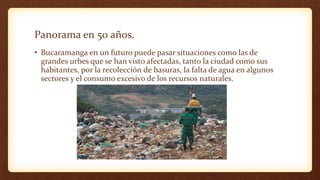 Panorama en 50 años.
• Bucaramanga en un futuro puede pasar situaciones como las de
grandes urbes que se han visto afectadas, tanto la ciudad como sus
habitantes, por la recolección de basuras, la falta de agua en algunos
sectores y el consumo excesivo de los recursos naturales.
 