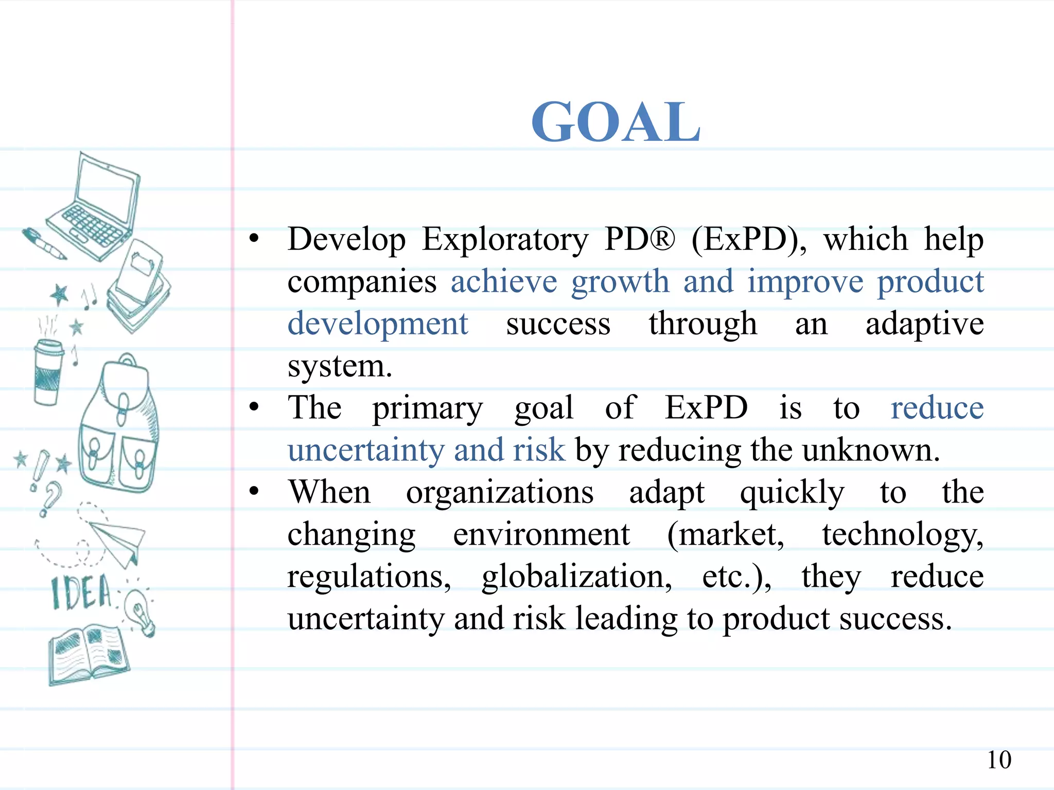 GOAL
• Develop Exploratory PD® (ExPD), which help
companies achieve growth and improve product
development success through an adaptive
system.
• The primary goal of ExPD is to reduce
uncertainty and risk by reducing the unknown.
• When organizations adapt quickly to the
changing environment (market, technology,
regulations, globalization, etc.), they reduce
uncertainty and risk leading to product success.
10
 