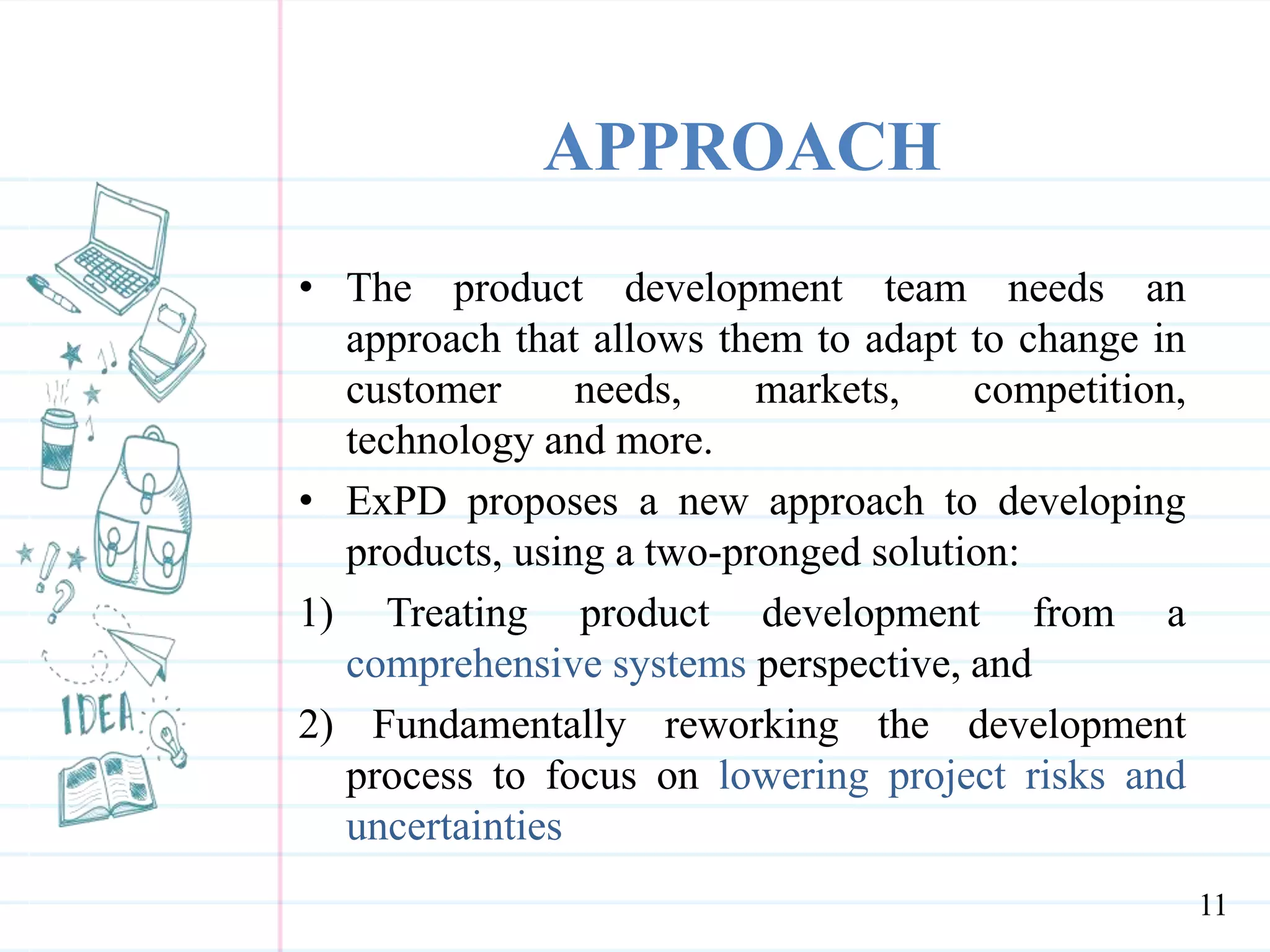 APPROACH
• The product development team needs an
approach that allows them to adapt to change in
customer needs, markets, competition,
technology and more.
• ExPD proposes a new approach to developing
products, using a two-pronged solution:
1) Treating product development from a
comprehensive systems perspective, and
2) Fundamentally reworking the development
process to focus on lowering project risks and
uncertainties
11
 