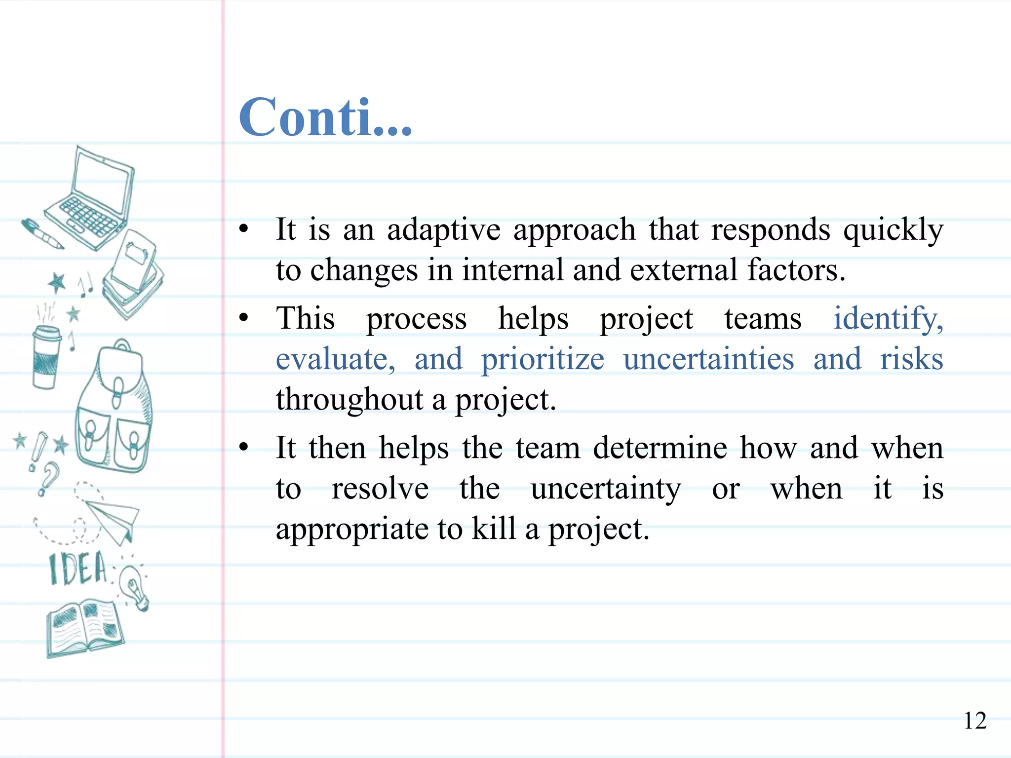 Conti...
• It is an adaptive approach that responds quickly
to changes in internal and external factors.
• This process helps project teams identify,
evaluate, and prioritize uncertainties and risks
throughout a project.
• It then helps the team determine how and when
to resolve the uncertainty or when it is
appropriate to kill a project.
12
 
