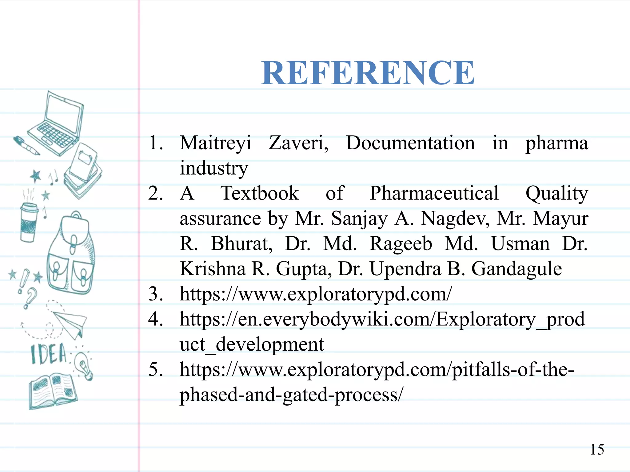 REFERENCE
1. Maitreyi Zaveri, Documentation in pharma
industry
2. A Textbook of Pharmaceutical Quality
assurance by Mr. Sanjay A. Nagdev, Mr. Mayur
R. Bhurat, Dr. Md. Rageeb Md. Usman Dr.
Krishna R. Gupta, Dr. Upendra B. Gandagule
3. https://www.exploratorypd.com/
4. https://en.everybodywiki.com/Exploratory_prod
uct_development
5. https://www.exploratorypd.com/pitfalls-of-the-
phased-and-gated-process/
15
 