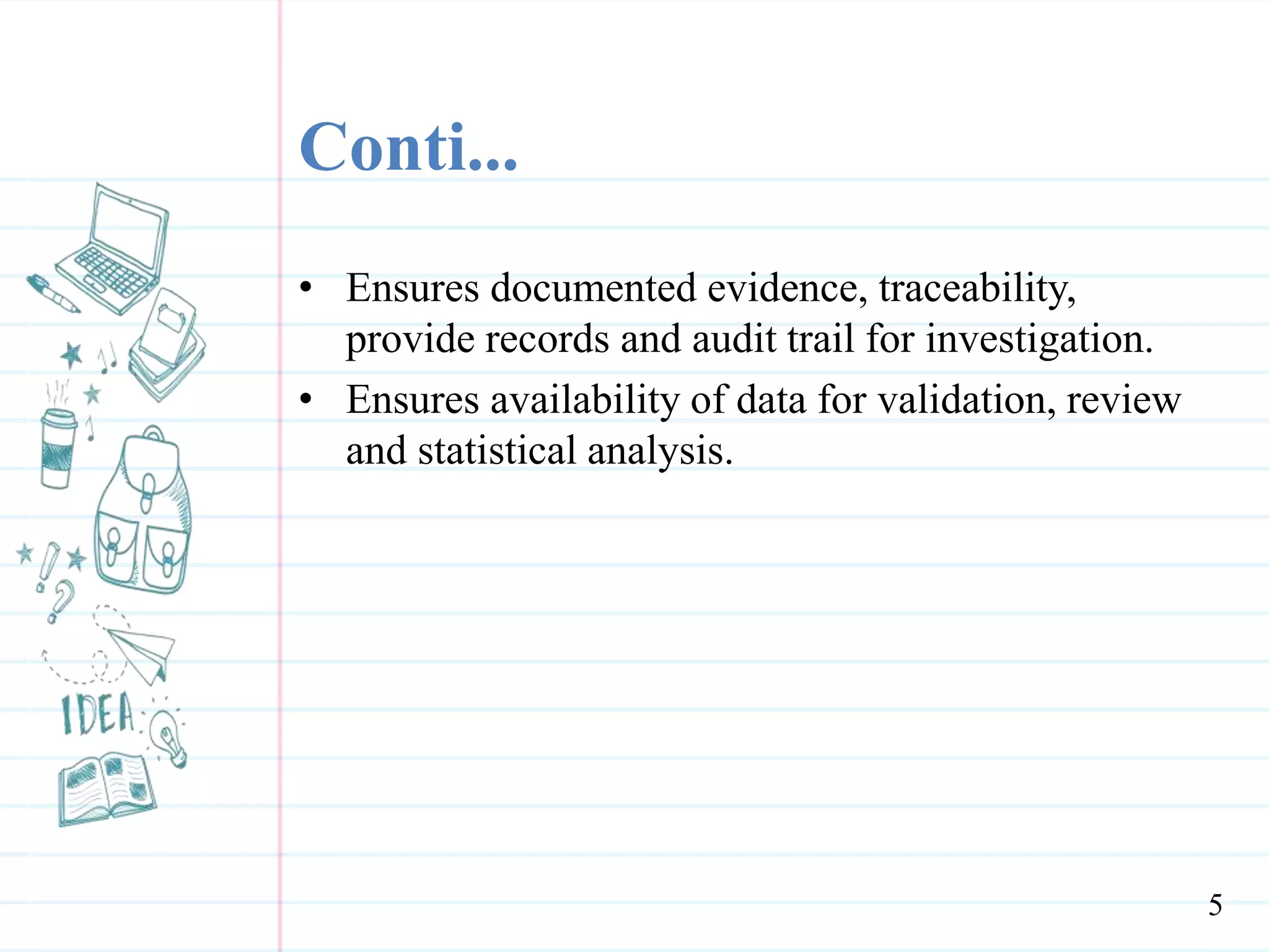 Conti...
• Ensures documented evidence, traceability,
provide records and audit trail for investigation.
• Ensures availability of data for validation, review
and statistical analysis.
5
 