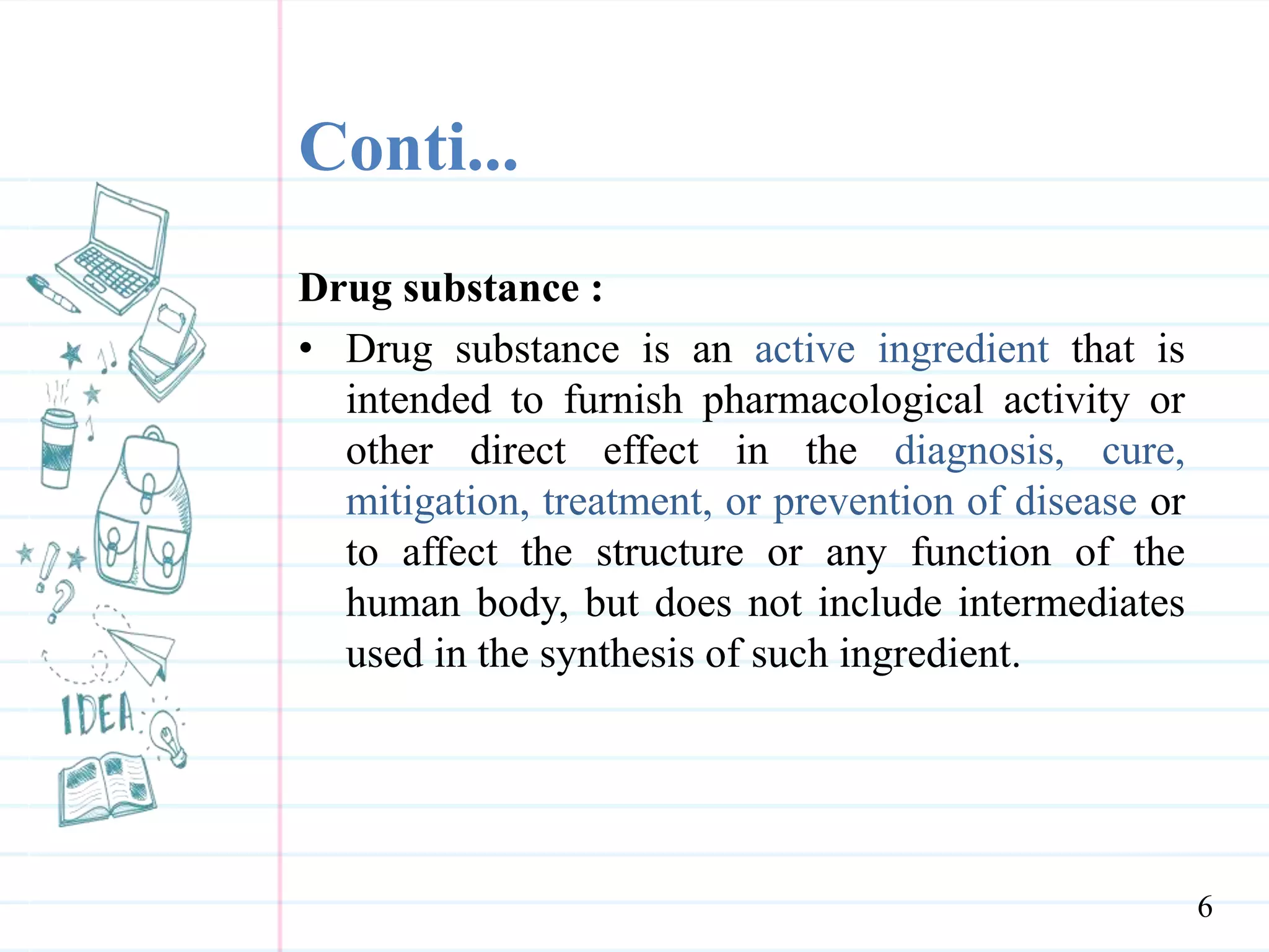 Conti...
Drug substance :
• Drug substance is an active ingredient that is
intended to furnish pharmacological activity or
other direct effect in the diagnosis, cure,
mitigation, treatment, or prevention of disease or
to affect the structure or any function of the
human body, but does not include intermediates
used in the synthesis of such ingredient.
6
 