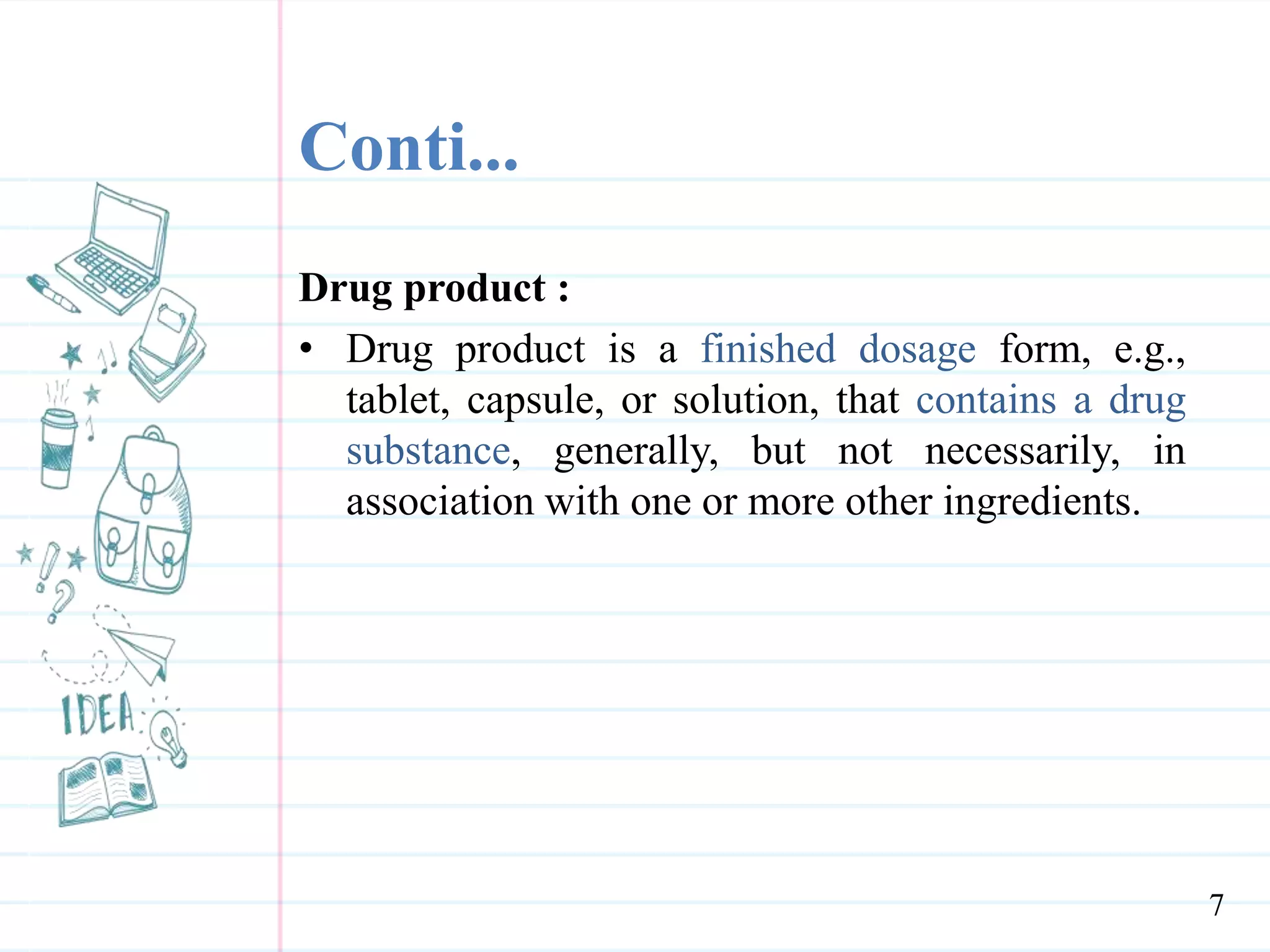 Conti...
Drug product :
• Drug product is a finished dosage form, e.g.,
tablet, capsule, or solution, that contains a drug
substance, generally, but not necessarily, in
association with one or more other ingredients.
7
 