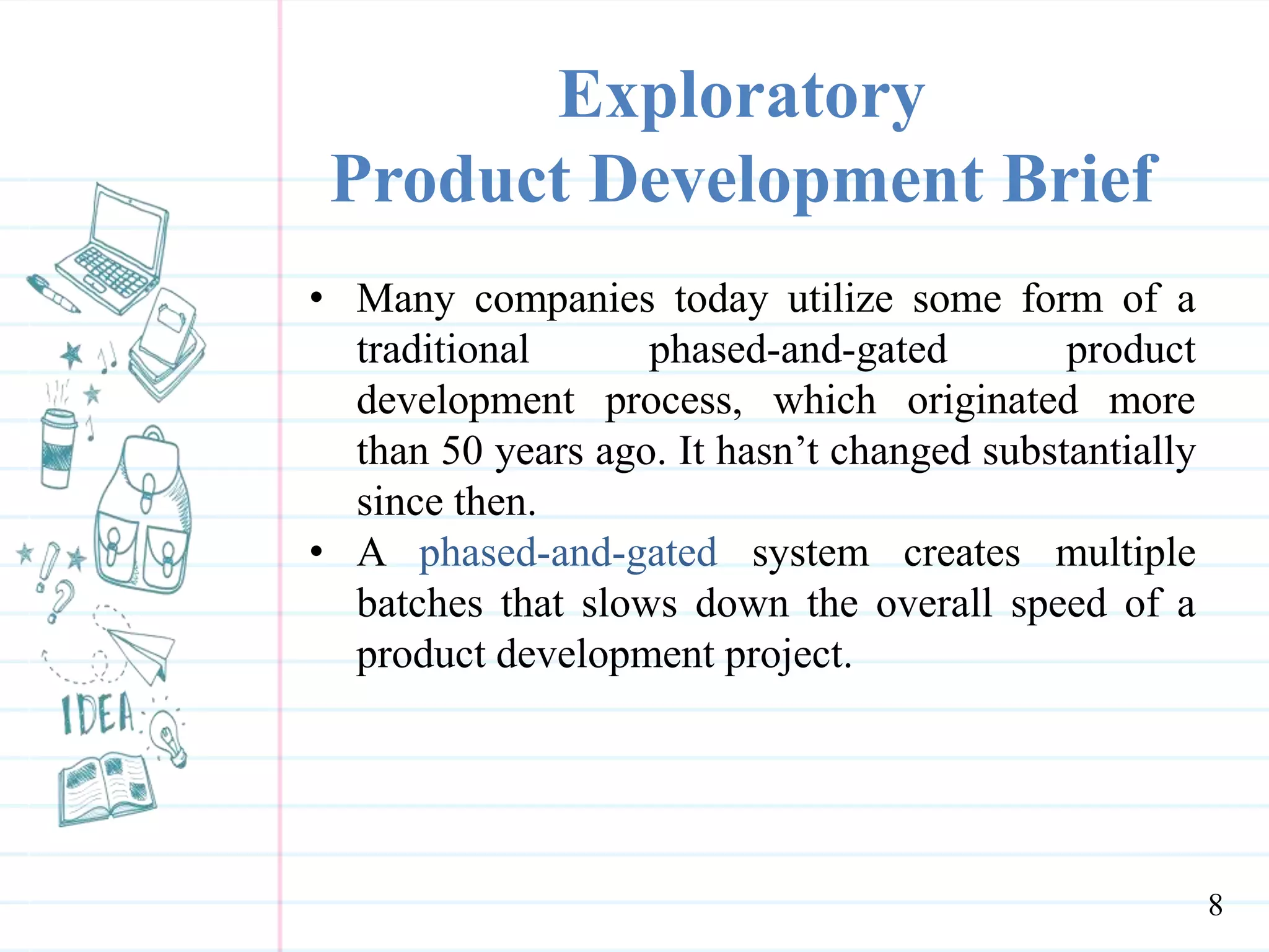 Exploratory
Product Development Brief
• Many companies today utilize some form of a
traditional phased-and-gated product
development process, which originated more
than 50 years ago. It hasn’t changed substantially
since then.
• A phased-and-gated system creates multiple
batches that slows down the overall speed of a
product development project.
8
 