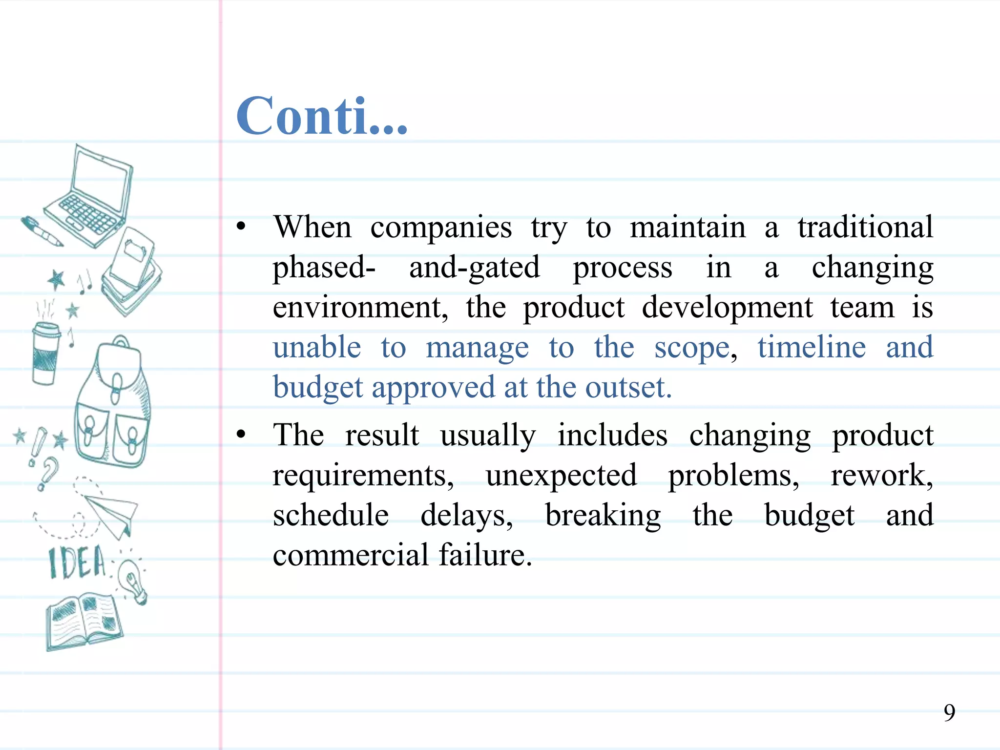 Conti...
• When companies try to maintain a traditional
phased- and-gated process in a changing
environment, the product development team is
unable to manage to the scope, timeline and
budget approved at the outset.
• The result usually includes changing product
requirements, unexpected problems, rework,
schedule delays, breaking the budget and
commercial failure.
9
 