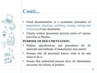 Conti...
• Good documentation is a systematic procedure of
preparation, checking, verifying, issuing, storing and
reviewing of any documents.
• Clearly written documents prevent errors of various
activities in Pharma.
PURPOSE OF DOCUMENTATION:
• Defines specifications and procedures for all
materials and methods of manufacture and control.
• Ensures that all personnel knows what to do and
when to do it.
• Ensure that authorized persons have all information
necessary for release of product.
4
 