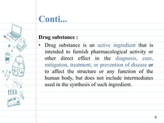 Conti...
Drug substance :
• Drug substance is an active ingredient that is
intended to furnish pharmacological activity or
other direct effect in the diagnosis, cure,
mitigation, treatment, or prevention of disease or
to affect the structure or any function of the
human body, but does not include intermediates
used in the synthesis of such ingredient.
6
 