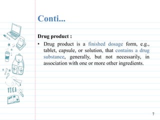 Conti...
Drug product :
• Drug product is a finished dosage form, e.g.,
tablet, capsule, or solution, that contains a drug
substance, generally, but not necessarily, in
association with one or more other ingredients.
7
 