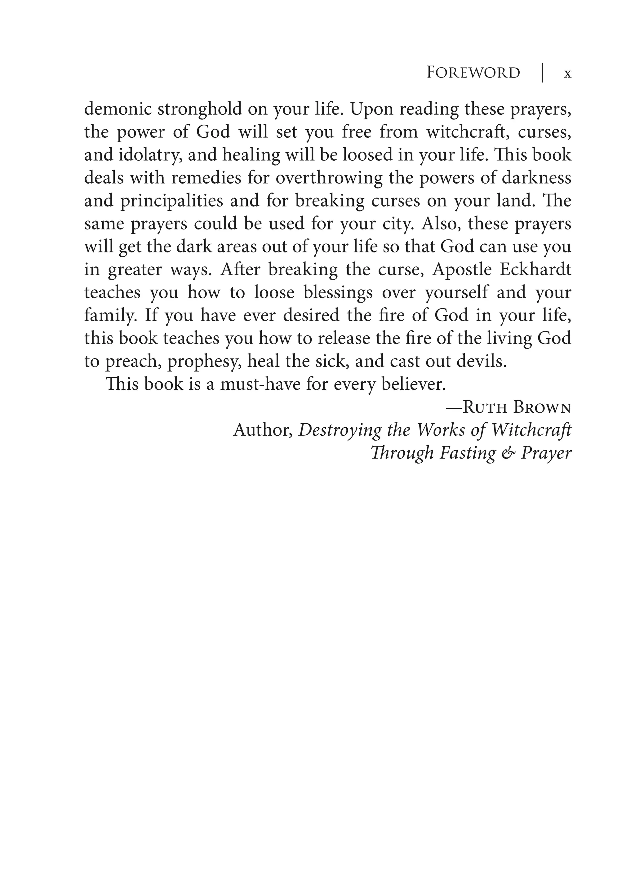 demonic stronghold on your life. Upon reading these prayers,
the power of God will set you free from witchcraft, curses,
and idolatry, and healing will be loosed in your life. This book
deals with remedies for overthrowing the powers of darkness
and principalities and for breaking curses on your land. The
same prayers could be used for your city. Also, these prayers
will get the dark areas out of your life so that God can use you
in greater ways. After breaking the curse, Apostle Eckhardt
teaches you how to loose blessings over yourself and your
family. If you have ever desired the fire of God in your life,
this book teaches you how to release the fire of the living God
to preach, prophesy, heal the sick, and cast out devils.
This book is a must-have for every believer.
—Ruth Brown
Author, Destroying the Works of Witchcraft
Through Fasting & Prayer
Foreword | x
 