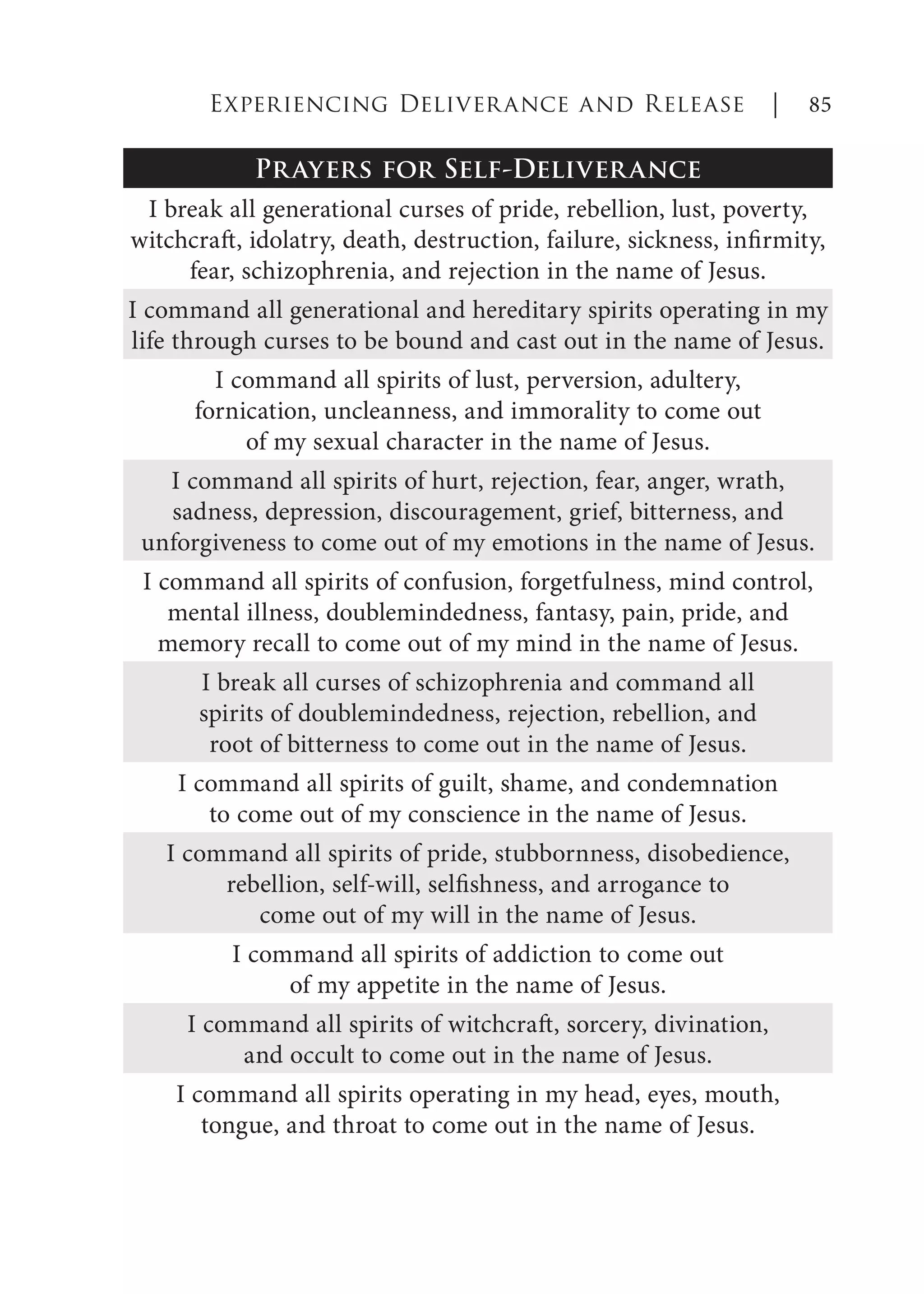 Prayers for Self-Deliverance
I break all generational curses of pride, rebellion, lust, poverty,
witchcraft, idolatry, death, destruction, failure, sickness, infirmity,
fear, schizophrenia, and rejection in the name of Jesus.
I command all generational and hereditary spirits operating in my
life through curses to be bound and cast out in the name of Jesus.
I command all spirits of lust, perversion, adultery,
fornication, uncleanness, and immorality to come out
of my sexual character in the name of Jesus.
I command all spirits of hurt, rejection, fear, anger, wrath,
sadness, depression, discouragement, grief, bitterness, and
unforgiveness to come out of my emotions in the name of Jesus.
I command all spirits of confusion, forgetfulness, mind control,
mental illness, doublemindedness, fantasy, pain, pride, and
memory recall to come out of my mind in the name of Jesus.
I break all curses of schizophrenia and command all
spirits of doublemindedness, rejection, rebellion, and
root of bitterness to come out in the name of Jesus.
I command all spirits of guilt, shame, and condemnation
to come out of my conscience in the name of Jesus.
I command all spirits of pride, stubbornness, disobedience,
rebellion, self-will, selfishness, and arrogance to
come out of my will in the name of Jesus.
I command all spirits of addiction to come out
of my appetite in the name of Jesus.
I command all spirits of witchcraft, sorcery, divination,
and occult to come out in the name of Jesus.
I command all spirits operating in my head, eyes, mouth,
tongue, and throat to come out in the name of Jesus.
Experiencing Deliverance and Release | 85
 