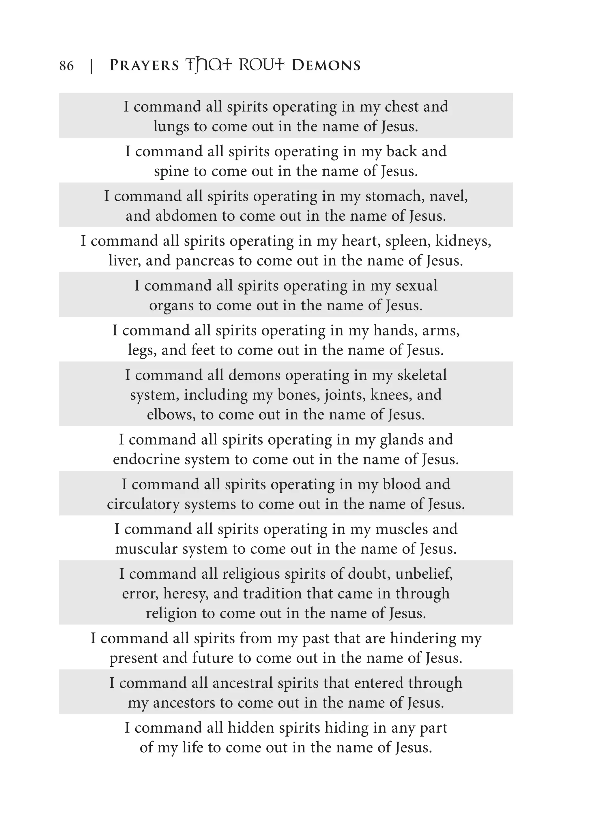 86 | Prayers That RoUt Demons
I command all spirits operating in my chest and
lungs to come out in the name of Jesus.
I command all spirits operating in my back and
spine to come out in the name of Jesus.
I command all spirits operating in my stomach, navel,
and abdomen to come out in the name of Jesus.
I command all spirits operating in my heart, spleen, kidneys,
liver, and pancreas to come out in the name of Jesus.
I command all spirits operating in my sexual
organs to come out in the name of Jesus.
I command all spirits operating in my hands, arms,
legs, and feet to come out in the name of Jesus.
I command all demons operating in my skeletal
system, including my bones, joints, knees, and
elbows, to come out in the name of Jesus.
I command all spirits operating in my glands and
endocrine system to come out in the name of Jesus.
I command all spirits operating in my blood and
circulatory systems to come out in the name of Jesus.
I command all spirits operating in my muscles and
muscular system to come out in the name of Jesus.
I command all religious spirits of doubt, unbelief,
error, heresy, and tradition that came in through
religion to come out in the name of Jesus.
I command all spirits from my past that are hindering my
present and future to come out in the name of Jesus.
I command all ancestral spirits that entered through
my ancestors to come out in the name of Jesus.
I command all hidden spirits hiding in any part
of my life to come out in the name of Jesus.
 