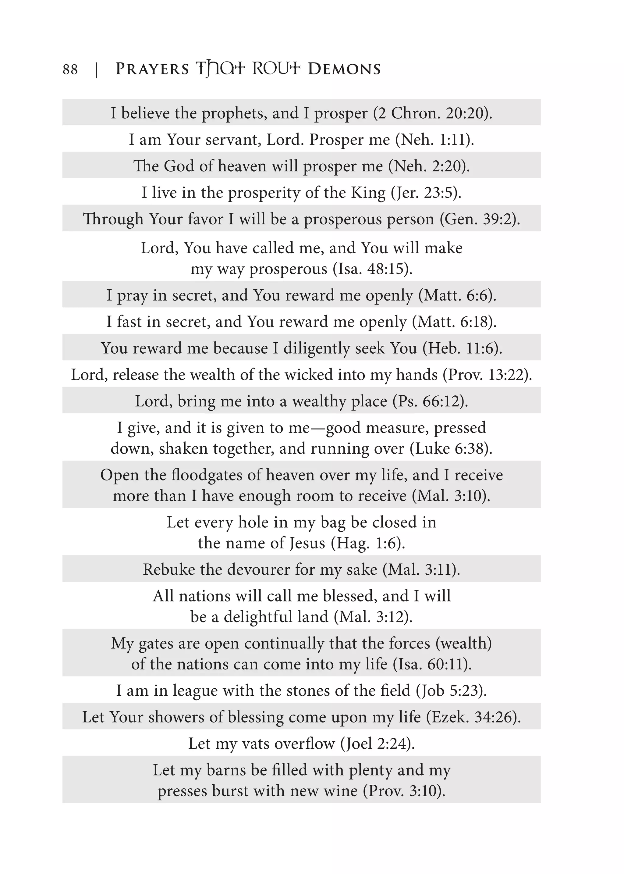 88 | Prayers That RoUt Demons
I believe the prophets, and I prosper (2 Chron. 20:20).
I am Your servant, Lord. Prosper me (Neh. 1:11).
The God of heaven will prosper me (Neh. 2:20).
I live in the prosperity of the King (Jer. 23:5).
Through Your favor I will be a prosperous person (Gen. 39:2).
Lord, You have called me, and You will make
my way prosperous (Isa. 48:15).
I pray in secret, and You reward me openly (Matt. 6:6).
I fast in secret, and You reward me openly (Matt. 6:18).
You reward me because I diligently seek You (Heb. 11:6).
Lord, release the wealth of the wicked into my hands (Prov. 13:22).
Lord, bring me into a wealthy place (Ps. 66:12).
I give, and it is given to me—good measure, pressed
down, shaken together, and running over (Luke 6:38).
Open the floodgates of heaven over my life, and I receive
more than I have enough room to receive (Mal. 3:10).
Let every hole in my bag be closed in
the name of Jesus (Hag. 1:6).
Rebuke the devourer for my sake (Mal. 3:11).
All nations will call me blessed, and I will
be a delightful land (Mal. 3:12).
My gates are open continually that the forces (wealth)
of the nations can come into my life (Isa. 60:11).
I am in league with the stones of the field (Job 5:23).
Let Your showers of blessing come upon my life (Ezek. 34:26).
Let my vats overflow (Joel 2:24).
Let my barns be filled with plenty and my
presses burst with new wine (Prov. 3:10).
 