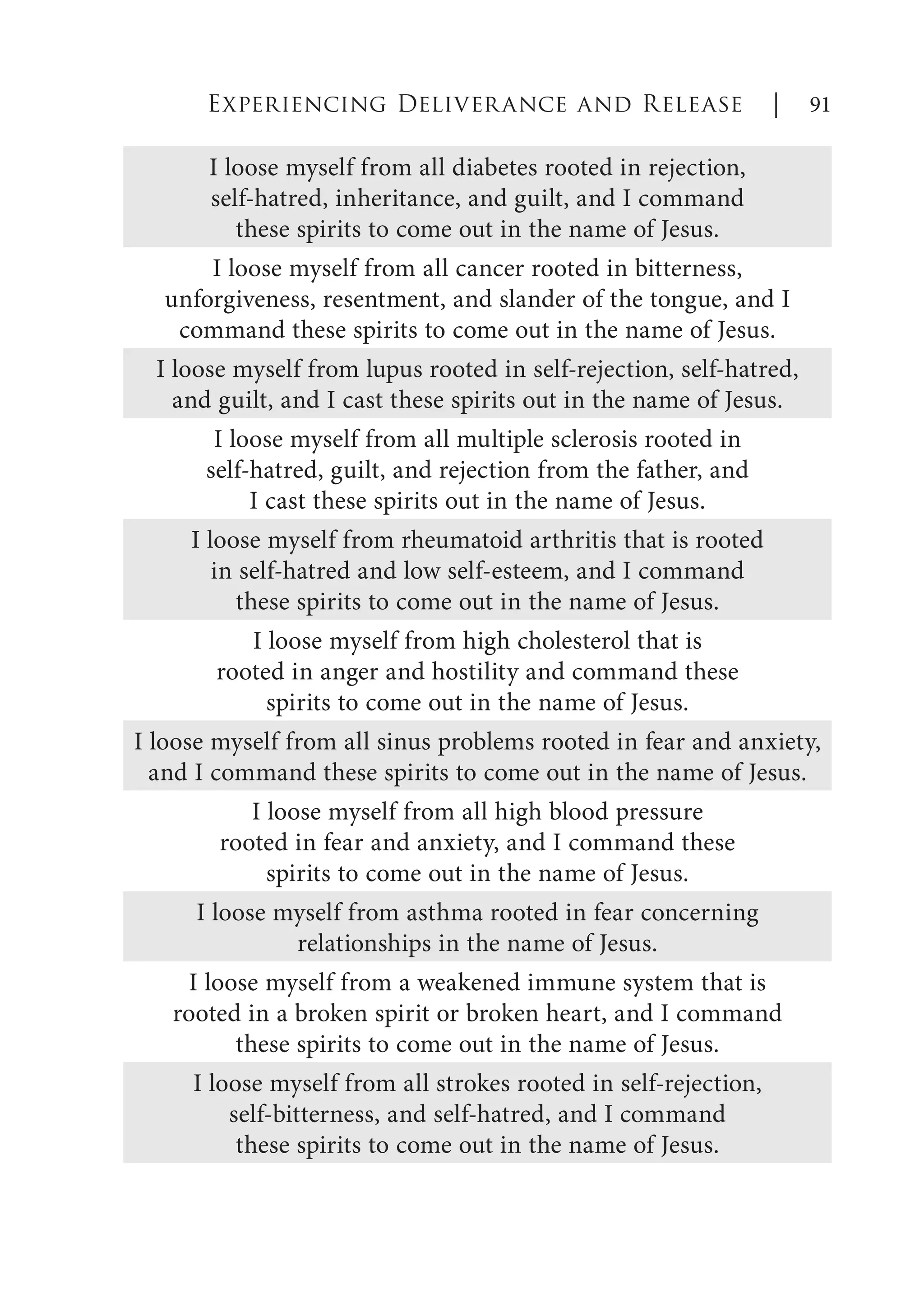 Experiencing Deliverance and Release | 91
I loose myself from all diabetes rooted in rejection,
self-hatred, inheritance, and guilt, and I command
these spirits to come out in the name of Jesus.
I loose myself from all cancer rooted in bitterness,
unforgiveness, resentment, and slander of the tongue, and I
command these spirits to come out in the name of Jesus.
I loose myself from lupus rooted in self-rejection, self-hatred,
and guilt, and I cast these spirits out in the name of Jesus.
I loose myself from all multiple sclerosis rooted in
self-hatred, guilt, and rejection from the father, and
I cast these spirits out in the name of Jesus.
I loose myself from rheumatoid arthritis that is rooted
in self-hatred and low self-esteem, and I command
these spirits to come out in the name of Jesus.
I loose myself from high cholesterol that is
rooted in anger and hostility and command these
spirits to come out in the name of Jesus.
I loose myself from all sinus problems rooted in fear and anxiety,
and I command these spirits to come out in the name of Jesus.
I loose myself from all high blood pressure
rooted in fear and anxiety, and I command these
spirits to come out in the name of Jesus.
I loose myself from asthma rooted in fear concerning
relationships in the name of Jesus.
I loose myself from a weakened immune system that is
rooted in a broken spirit or broken heart, and I command
these spirits to come out in the name of Jesus.
I loose myself from all strokes rooted in self-rejection,
self-bitterness, and self-hatred, and I command
these spirits to come out in the name of Jesus.
 