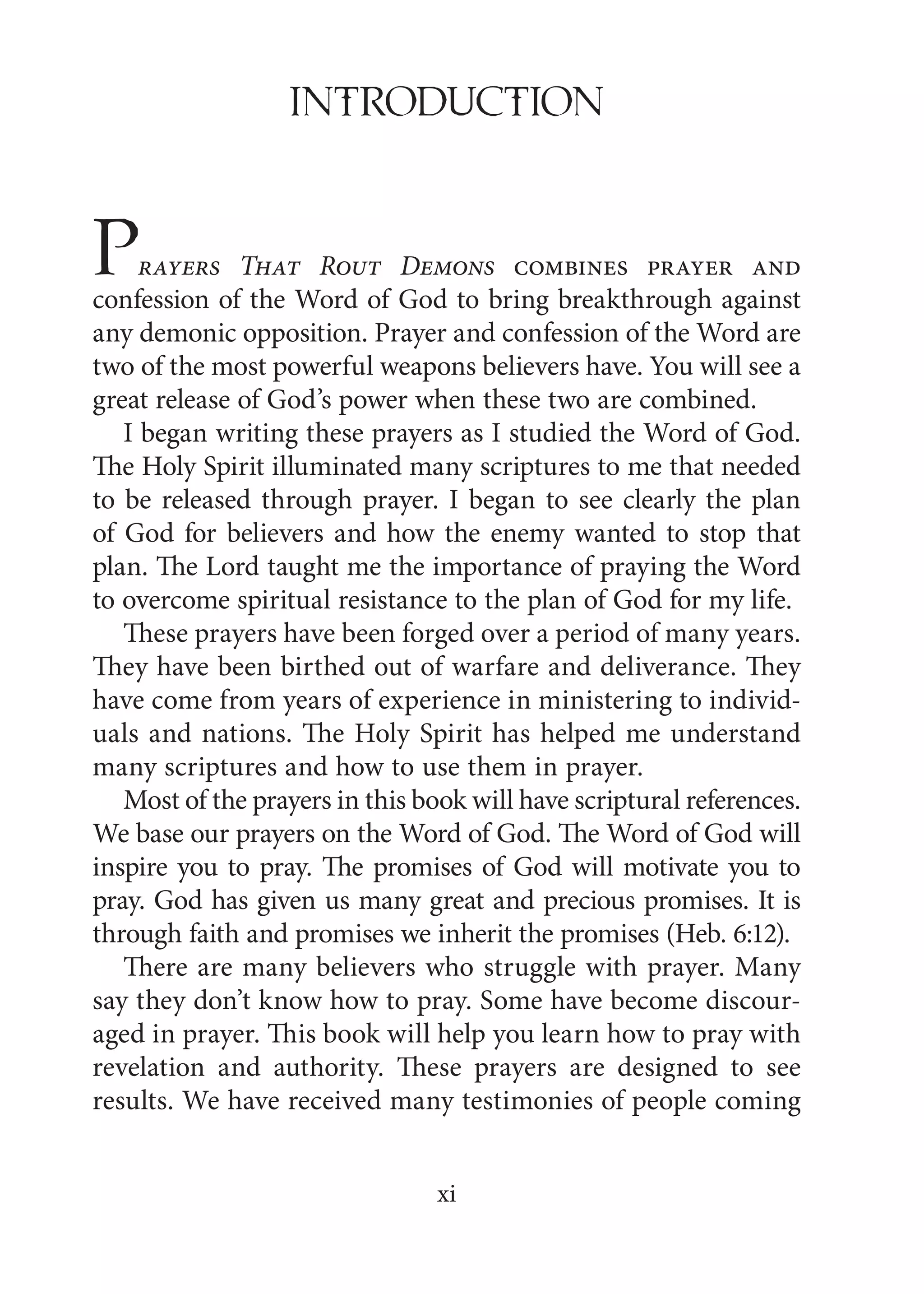 xi
INTRoDUcTioN
Prayers That Rout Demons combines prayer and
confession of the Word of God to bring breakthrough against
any demonic opposition. Prayer and confession of the Word are
two of the most powerful weapons believers have. You will see a
great release of God’s power when these two are combined.
I began writing these prayers as I studied the Word of God.
The Holy Spirit illuminated many scriptures to me that needed
to be released through prayer. I began to see clearly the plan
of God for believers and how the enemy wanted to stop that
plan. The Lord taught me the importance of praying the Word
to overcome spiritual resistance to the plan of God for my life.
These prayers have been forged over a period of many years.
They have been birthed out of warfare and deliverance. They
have come from years of experience in ministering to individ-
uals and nations. The Holy Spirit has helped me understand
many scriptures and how to use them in prayer.
Most of the prayers in this book will have scriptural references.
We base our prayers on the Word of God. The Word of God will
inspire you to pray. The promises of God will motivate you to
pray. God has given us many great and precious promises. It is
through faith and promises we inherit the promises (Heb. 6:12).
There are many believers who struggle with prayer. Many
say they don’t know how to pray. Some have become discour-
aged in prayer. This book will help you learn how to pray with
revelation and authority. These prayers are designed to see
results. We have received many testimonies of people coming
 