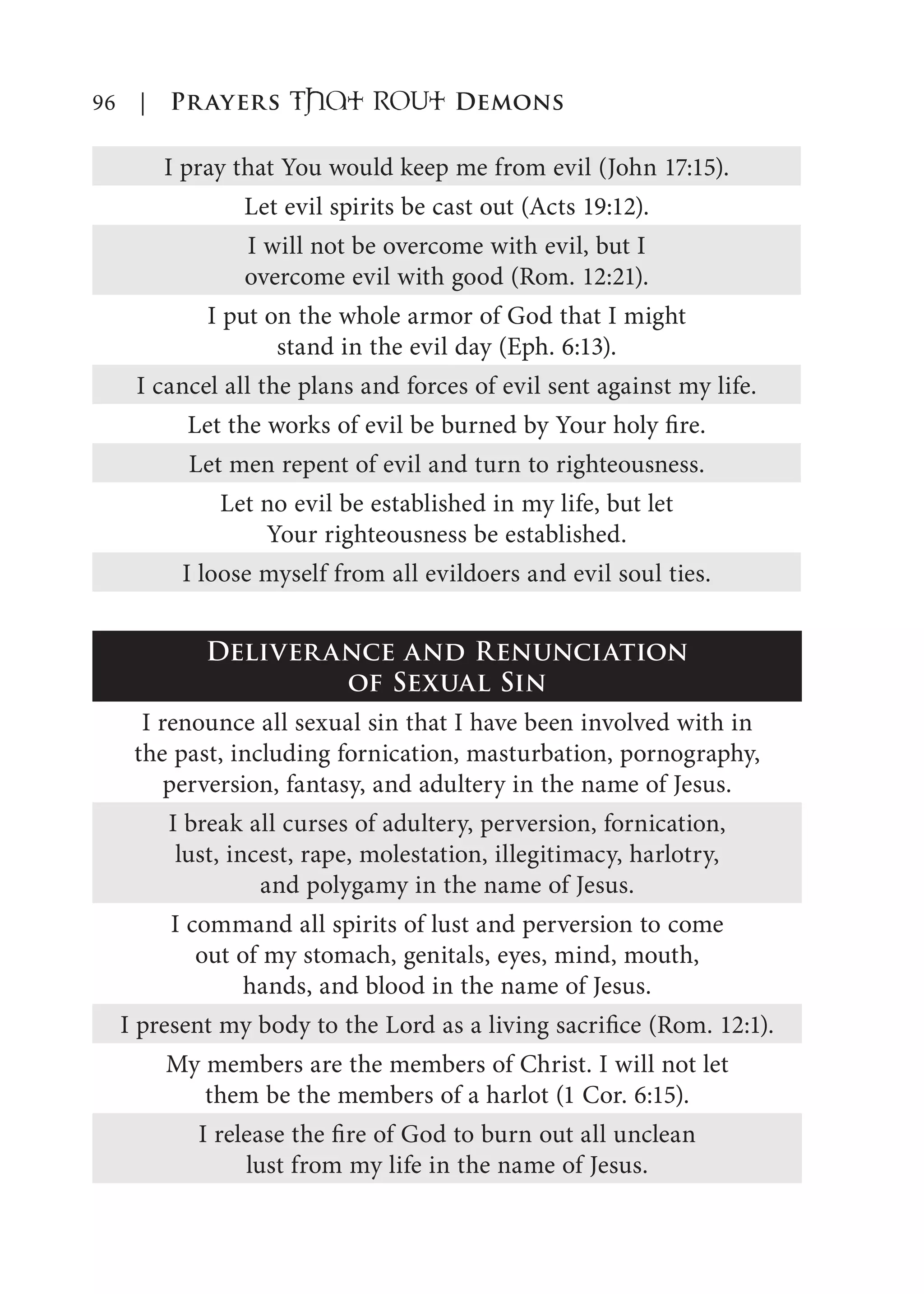 96 | Prayers That RoUt Demons
I pray that You would keep me from evil (John 17:15).
Let evil spirits be cast out (Acts 19:12).
I will not be overcome with evil, but I
overcome evil with good (Rom. 12:21).
I put on the whole armor of God that I might
stand in the evil day (Eph. 6:13).
I cancel all the plans and forces of evil sent against my life.
Let the works of evil be burned by Your holy fire.
Let men repent of evil and turn to righteousness.
Let no evil be established in my life, but let
Your righteousness be established.
I loose myself from all evildoers and evil soul ties.
Deliverance and Renunciation
of Sexual Sin
I renounce all sexual sin that I have been involved with in
the past, including fornication, masturbation, pornography,
perversion, fantasy, and adultery in the name of Jesus.
I break all curses of adultery, perversion, fornication,
lust, incest, rape, molestation, illegitimacy, harlotry,
and polygamy in the name of Jesus.
I command all spirits of lust and perversion to come
out of my stomach, genitals, eyes, mind, mouth,
hands, and blood in the name of Jesus.
I present my body to the Lord as a living sacrifice (Rom. 12:1).
My members are the members of Christ. I will not let
them be the members of a harlot (1 Cor. 6:15).
I release the fire of God to burn out all unclean
lust from my life in the name of Jesus.
 