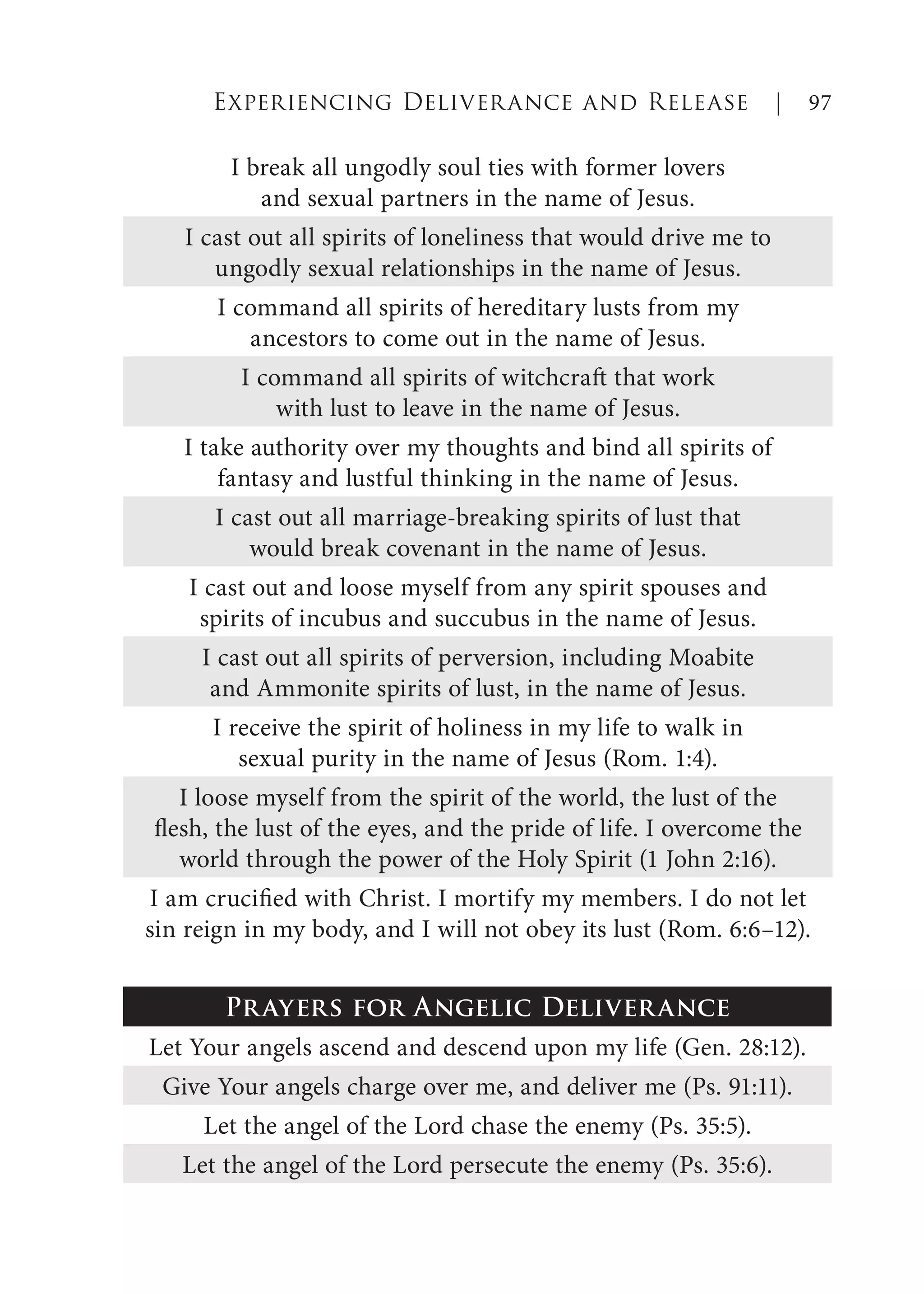 I break all ungodly soul ties with former lovers
and sexual partners in the name of Jesus.
I cast out all spirits of loneliness that would drive me to
ungodly sexual relationships in the name of Jesus.
I command all spirits of hereditary lusts from my
ancestors to come out in the name of Jesus.
I command all spirits of witchcraft that work
with lust to leave in the name of Jesus.
I take authority over my thoughts and bind all spirits of
fantasy and lustful thinking in the name of Jesus.
I cast out all marriage-breaking spirits of lust that
would break covenant in the name of Jesus.
I cast out and loose myself from any spirit spouses and
spirits of incubus and succubus in the name of Jesus.
I cast out all spirits of perversion, including Moabite
and Ammonite spirits of lust, in the name of Jesus.
I receive the spirit of holiness in my life to walk in
sexual purity in the name of Jesus (Rom. 1:4).
I loose myself from the spirit of the world, the lust of the
flesh, the lust of the eyes, and the pride of life. I overcome the
world through the power of the Holy Spirit (1 John 2:16).
I am crucified with Christ. I mortify my members. I do not let
sin reign in my body, and I will not obey its lust (Rom. 6:6–12).
Prayers for Angelic Deliverance
Let Your angels ascend and descend upon my life (Gen. 28:12).
Give Your angels charge over me, and deliver me (Ps. 91:11).
Let the angel of the Lord chase the enemy (Ps. 35:5).
Let the angel of the Lord persecute the enemy (Ps. 35:6).
Experiencing Deliverance and Release | 97
 